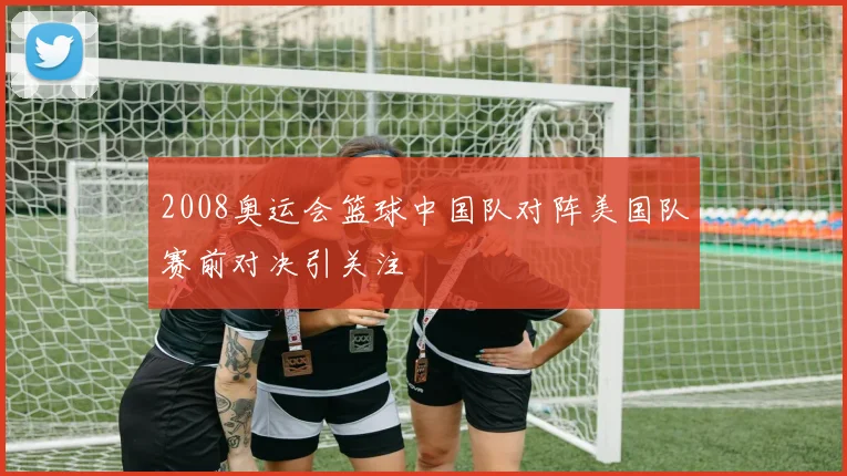 2008奥运会篮球中国队对阵美国队赛前对决引关注