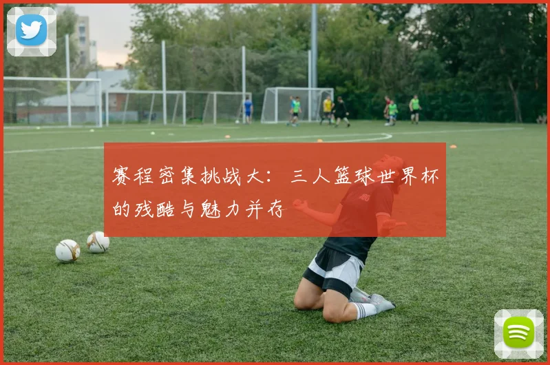 赛程密集挑战大：三人篮球世界杯的残酷与魅力并存