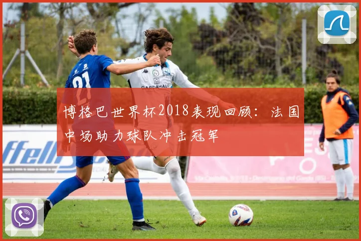 博格巴世界杯2018表现回顾:法国中场助力球队冲击冠军