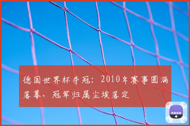 德国世界杯夺冠：2010年赛事圆满落幕，冠军归属尘埃落定