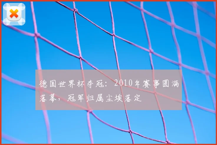 德国世界杯夺冠:2010年赛事圆满落幕,冠军归属尘埃落定