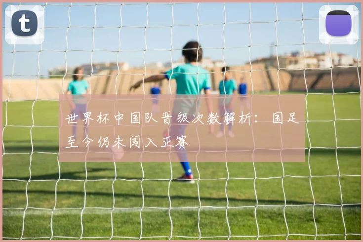 世界杯中国队晋级次数解析：国足至今仍未闯入正赛