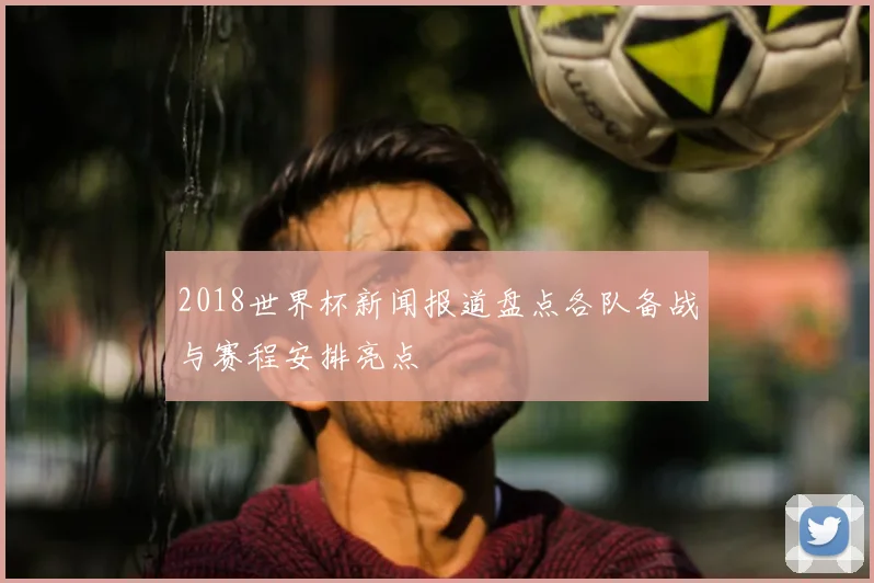2018世界杯新闻报道盘点各队备战与赛程安排亮点