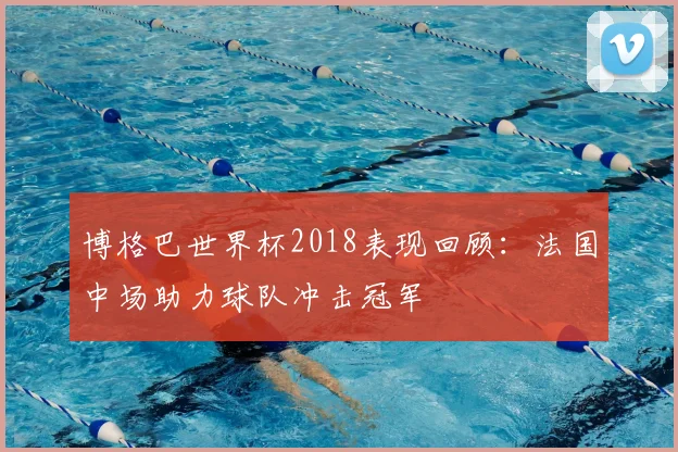 博格巴世界杯2018表现回顾：法国中场助力球队冲击冠军